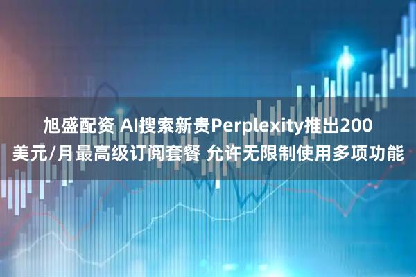 旭盛配资 AI搜索新贵Perplexity推出200美元/月最高级订阅套餐 允许无限制使用多项功能