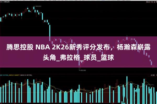 腾思控股 NBA 2K26新秀评分发布，杨瀚森崭露头角_弗拉格_球员_篮球