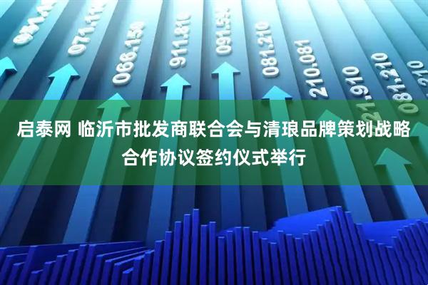 启泰网 临沂市批发商联合会与清琅品牌策划战略合作协议签约仪式举行