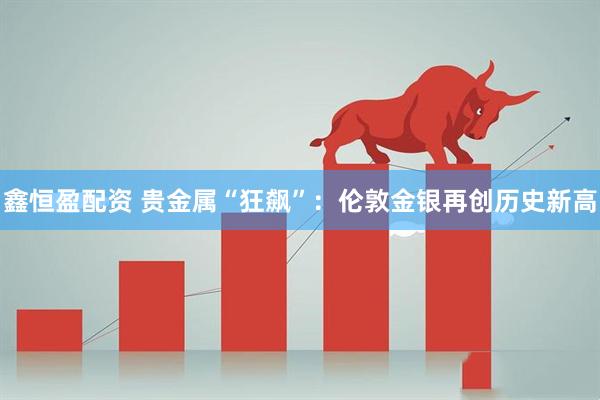 鑫恒盈配资 贵金属“狂飙”：伦敦金银再创历史新高