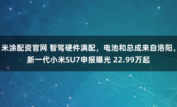 米涂配资官网 智驾硬件满配，电池和总成来自洛阳，新一代小米SU7申报曝光 22.99万起