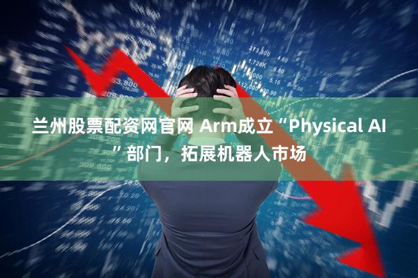 兰州股票配资网官网 Arm成立“Physical AI”部门，拓展机器人市场