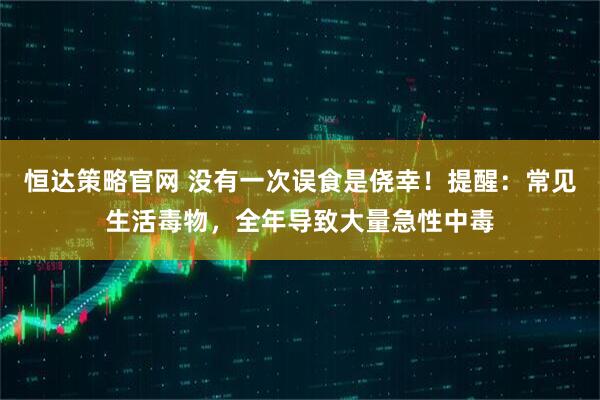 恒达策略官网 没有一次误食是侥幸！提醒：常见生活毒物，全年导致大量急性中毒