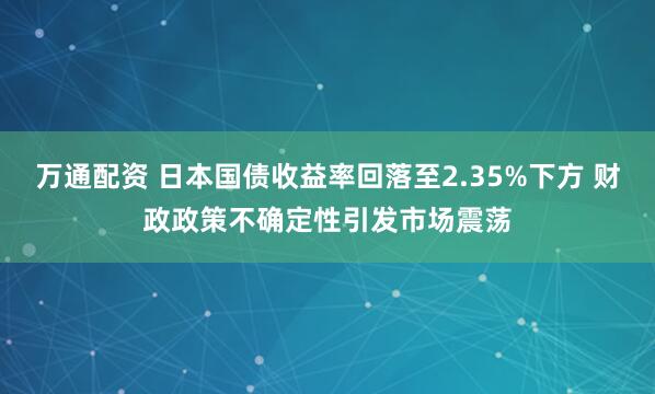 万通配资 日本国债收益率回落至2.35%下方 财政政策不确定性引发市场震荡