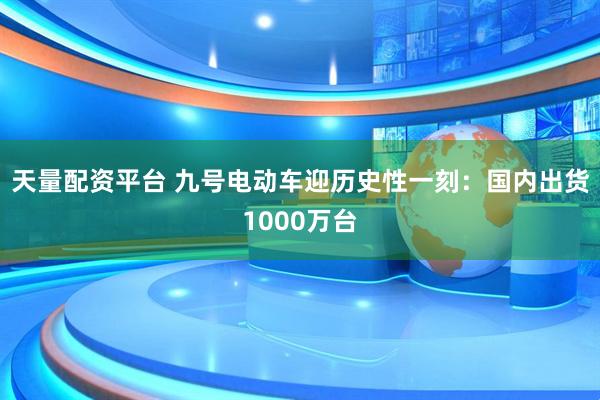 天量配资平台 九号电动车迎历史性一刻：国内出货1000万台
