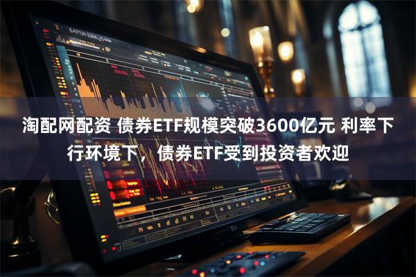 淘配网配资 债券ETF规模突破3600亿元 利率下行环境下，债券ETF受到投资者欢迎